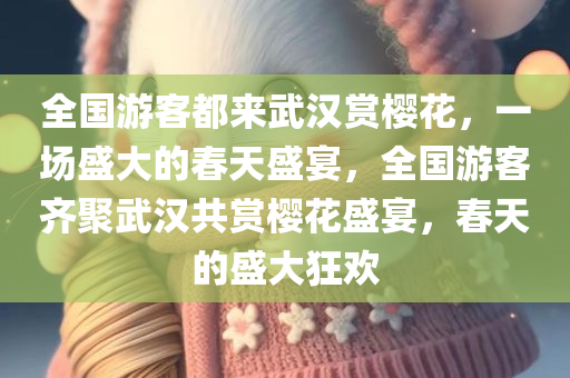 全国游客都来武汉赏樱花，一场盛大的春天盛宴，全国游客齐聚武汉共赏樱花盛宴，春天的盛大狂欢
