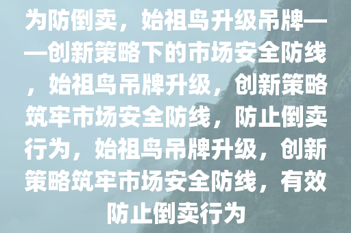 为防倒卖，始祖鸟升级吊牌——创新策略下的市场安全防线，始祖鸟吊牌升级，创新策略筑牢市场安全防线，防止倒卖行为，始祖鸟吊牌升级，创新策略筑牢市场安全防线，有效防止倒卖行为