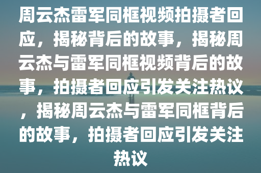 周云杰雷军同框视频拍摄者回应，揭秘背后的故事，揭秘周云杰与雷军同框视频背后的故事，拍摄者回应引发关注热议，揭秘周云杰与雷军同框背后的故事，拍摄者回应引发关注热议