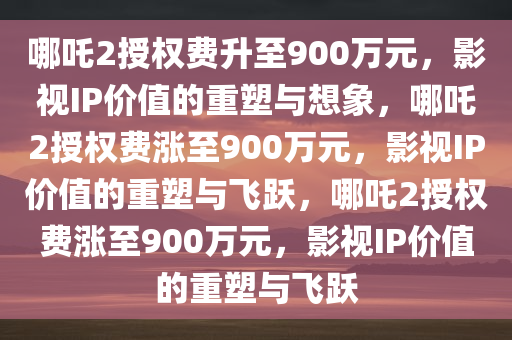 哪吒2授权费升至900万元，影视IP价值的重塑与想象，哪吒2授权费涨至900万元，影视IP价值的重塑与飞跃，哪吒2授权费涨至900万元，影视IP价值的重塑与飞跃