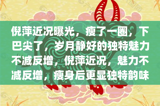 倪萍近况曝光，瘦了一圈，下巴尖了，岁月静好的独特魅力不减反增，倪萍近况，魅力不减反增，瘦身后更显独特韵味