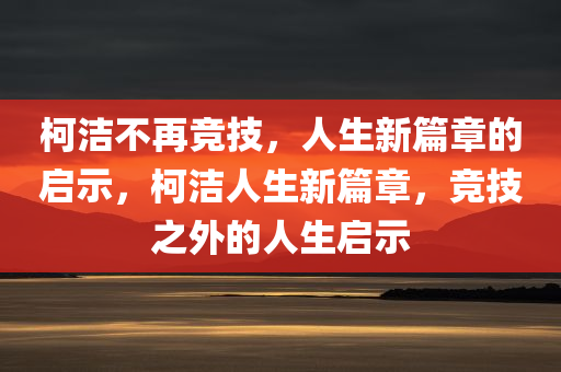 柯洁不再竞技，人生新篇章的启示，柯洁人生新篇章，竞技之外的人生启示