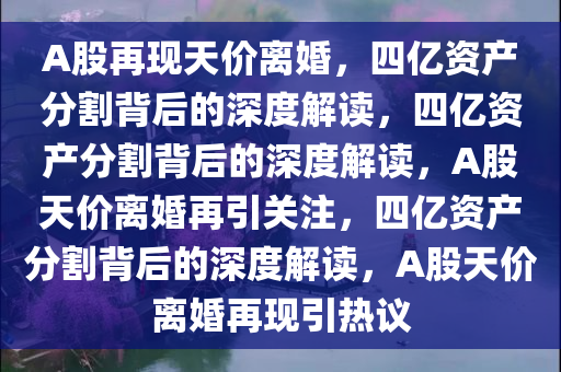 A股再现天价离婚，四亿资产分割背后的深度解读，四亿资产分割背后的深度解读，A股天价离婚再引关注，四亿资产分割背后的深度解读，A股天价离婚再现引热议