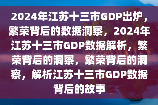 2024年江苏十三市GDP出炉，繁荣背后的数据洞察，2024年江苏十三市GDP数据解析，繁荣背后的洞察，繁荣背后的洞察，解析江苏十三市GDP数据背后的故事