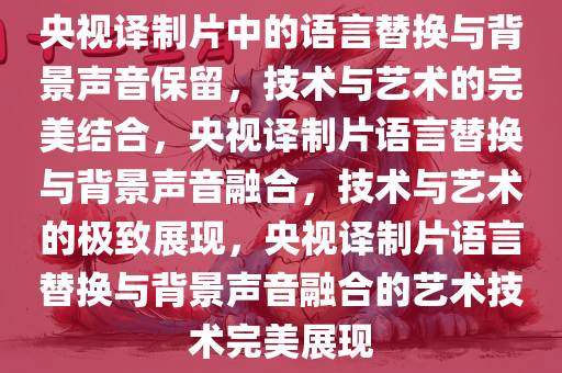 央视译制片中的语言替换与背景声音保留，技术与艺术的完美结合，央视译制片语言替换与背景声音融合，技术与艺术的极致展现，央视译制片语言替换与背景声音融合的艺术技术完美展现