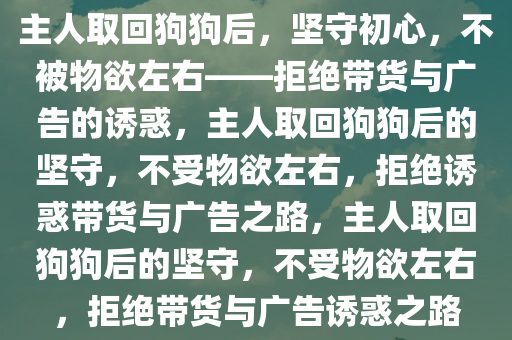 主人取回狗狗后，坚守初心，不被物欲左右——拒绝带货与广告的诱惑，主人取回狗狗后的坚守，不受物欲左右，拒绝诱惑带货与广告之路，主人取回狗狗后的坚守，不受物欲左右，拒绝带货与广告诱惑之路