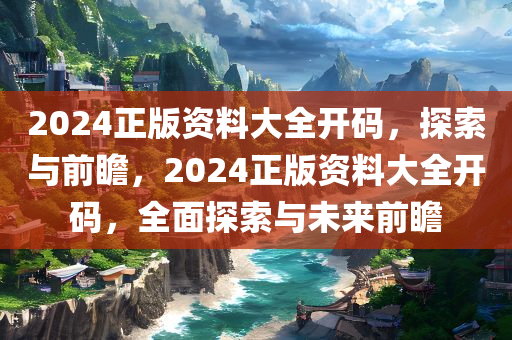 2024正版资料大全开码，探索与前瞻，2024正版资料大全开码，全面探索与未来前瞻