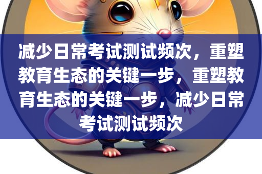 减少日常考试测试频次，重塑教育生态的关键一步，重塑教育生态的关键一步，减少日常考试测试频次