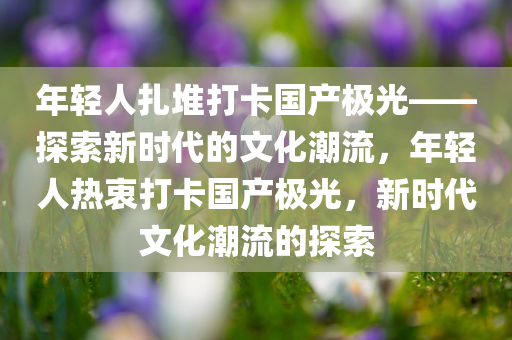 年轻人扎堆打卡国产极光——探索新时代的文化潮流，年轻人热衷打卡国产极光，新时代文化潮流的探索