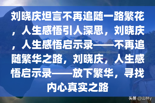 刘晓庆坦言不再追随一路繁花，人生感悟引人深思，刘晓庆，人生感悟启示录——不再追随繁华之路，刘晓庆，人生感悟启示录——放下繁华，寻找内心真实之路