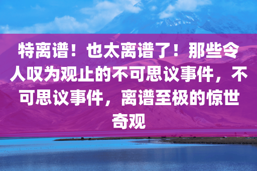 特离谱！也太离谱了！那些令人叹为观止的不可思议事件，不可思议事件，离谱至极的惊世奇观