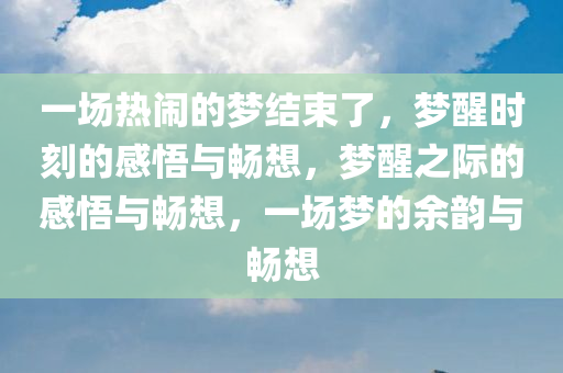 一场热闹的梦结束了，梦醒时刻的感悟与畅想，梦醒之际的感悟与畅想，一场梦的余韵与畅想