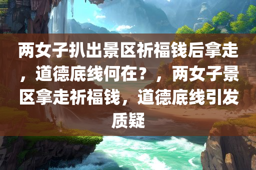 两女子扒出景区祈福钱后拿走，道德底线何在？，两女子景区拿走祈福钱，道德底线引发质疑