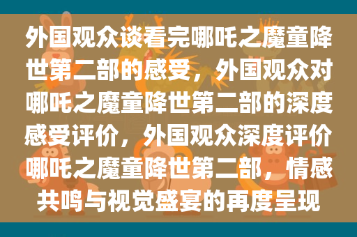 外国观众谈看完哪吒之魔童降世第二部的感受，外国观众对哪吒之魔童降世第二部的深度感受评价，外国观众深度评价哪吒之魔童降世第二部，情感共鸣与视觉盛宴的再度呈现