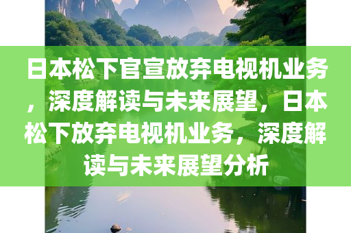 日本松下官宣放弃电视机业务，深度解读与未来展望，日本松下放弃电视机业务，深度解读与未来展望分析