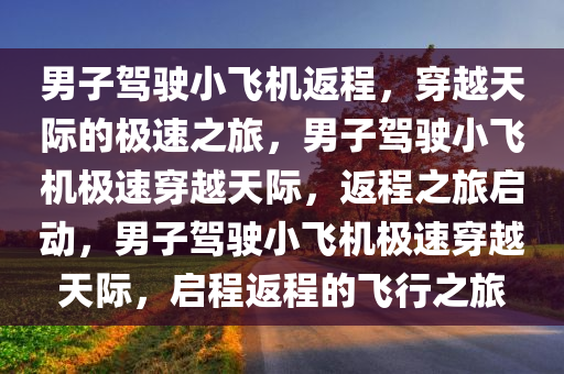 男子驾驶小飞机返程，穿越天际的极速之旅，男子驾驶小飞机极速穿越天际，返程之旅启动，男子驾驶小飞机极速穿越天际，启程返程的飞行之旅
