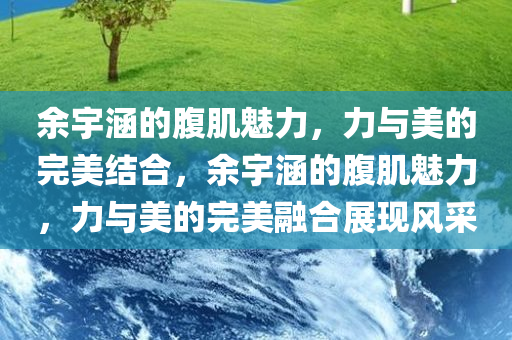 余宇涵的腹肌魅力，力与美的完美结合，余宇涵的腹肌魅力，力与美的完美融合展现风采