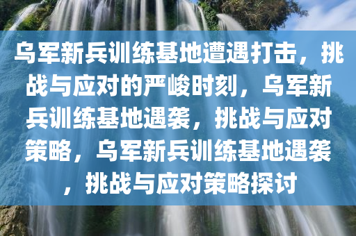 乌军新兵训练基地遭遇打击，挑战与应对的严峻时刻，乌军新兵训练基地遇袭，挑战与应对策略，乌军新兵训练基地遇袭，挑战与应对策略探讨