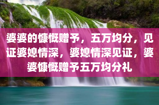 婆婆的慷慨赠予，五万均分，见证婆媳情深，婆媳情深见证，婆婆慷慨赠予五万均分礼