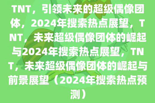 TNT，引领未来的超级偶像团体，2024年搜索热点展望，TNT，未来超级偶像团体的崛起与2024年搜索热点展望，TNT，未来超级偶像团体的崛起与前景展望（2024年搜索热点预测）