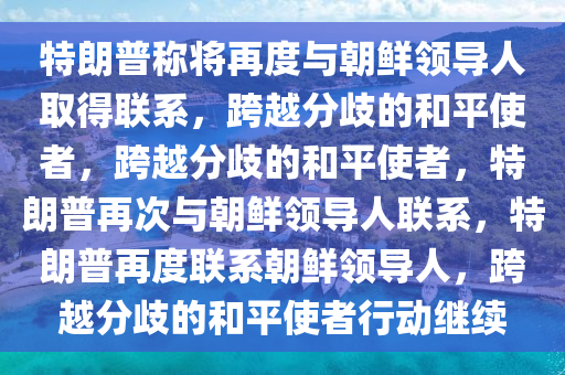 特朗普称将再度与朝鲜领导人取得联系，跨越分歧的和平使者，跨越分歧的和平使者，特朗普再次与朝鲜领导人联系，特朗普再度联系朝鲜领导人，跨越分歧的和平使者行动继续
