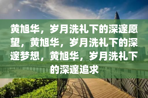 黄旭华，岁月洗礼下的深邃愿望，黄旭华，岁月洗礼下的深邃梦想，黄旭华，岁月洗礼下的深邃追求