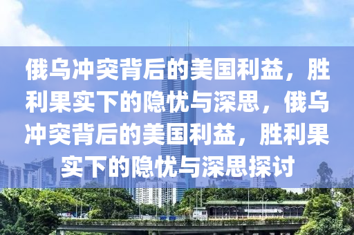 俄乌冲突背后的美国利益，胜利果实下的隐忧与深思，俄乌冲突背后的美国利益，胜利果实下的隐忧与深思探讨