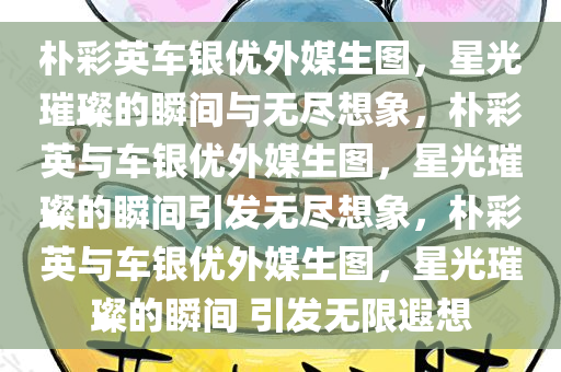 朴彩英车银优外媒生图，星光璀璨的瞬间与无尽想象，朴彩英与车银优外媒生图，星光璀璨的瞬间引发无尽想象，朴彩英与车银优外媒生图，星光璀璨的瞬间 引发无限遐想