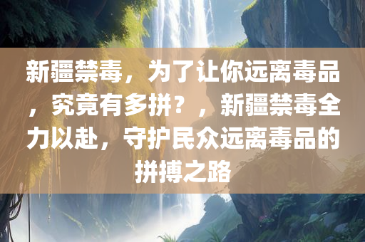 新疆禁毒，为了让你远离毒品，究竟有多拼？，新疆禁毒全力以赴，守护民众远离毒品的拼搏之路