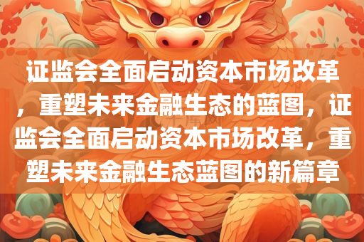 证监会全面启动资本市场改革，重塑未来金融生态的蓝图，证监会全面启动资本市场改革，重塑未来金融生态蓝图的新篇章