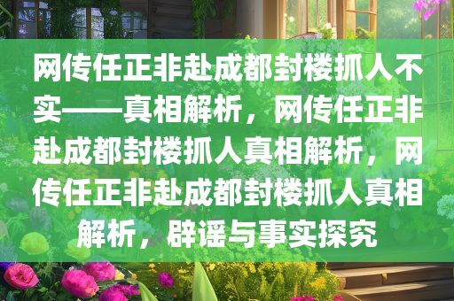 网传任正非赴成都封楼抓人不实——真相解析，网传任正非赴成都封楼抓人真相解析，网传任正非赴成都封楼抓人真相解析，辟谣与事实探究
