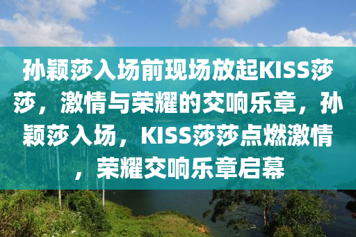 孙颖莎入场前现场放起KISS莎莎，激情与荣耀的交响乐章，孙颖莎入场，KISS莎莎点燃激情，荣耀交响乐章启幕