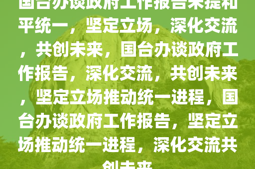 国台办谈政府工作报告未提和平统一，坚定立场，深化交流，共创未来，国台办谈政府工作报告，深化交流，共创未来，坚定立场推动统一进程，国台办谈政府工作报告，坚定立场推动统一进程，深化交流共创未来