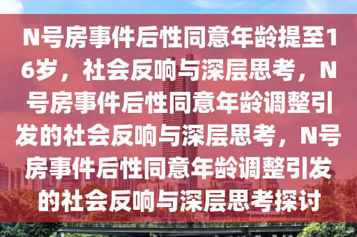 N号房事件后性同意年龄提至16岁，社会反响与深层思考，N号房事件后性同意年龄调整引发的社会反响与深层思考，N号房事件后性同意年龄调整引发的社会反响与深层思考探讨