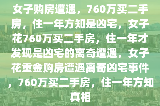 女子购房遭遇，760万买二手房，住一年方知是凶宅，女子花760万买二手房，住一年才发现是凶宅的离奇遭遇，女子花重金购房遭遇离奇凶宅事件，760万买二手房，住一年方知真相