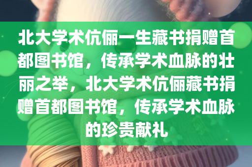 北大学术伉俪一生藏书捐赠首都图书馆，传承学术血脉的壮丽之举，北大学术伉俪藏书捐赠首都图书馆，传承学术血脉的珍贵献礼