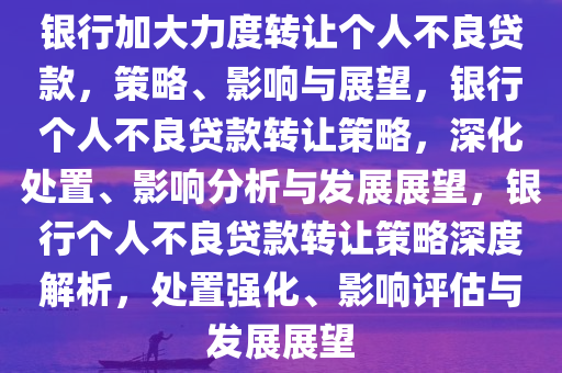 银行加大力度转让个人不良贷款，策略、影响与展望，银行个人不良贷款转让策略，深化处置、影响分析与发展展望，银行个人不良贷款转让策略深度解析，处置强化、影响评估与发展展望