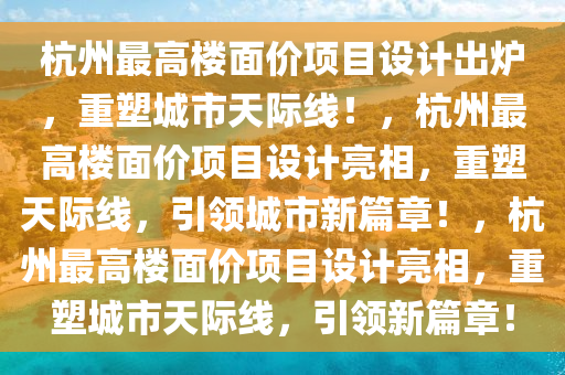 杭州最高楼面价项目设计出炉，重塑城市天际线！，杭州最高楼面价项目设计亮相，重塑天际线，引领城市新篇章！，杭州最高楼面价项目设计亮相，重塑城市天际线，引领新篇章！