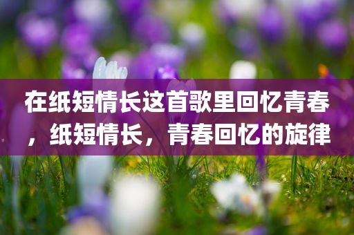 在纸短情长这首歌里回忆青春，纸短情长，青春回忆的旋律