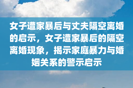 女子遭家暴后与丈夫隔空离婚的启示，女子遭家暴后的隔空离婚现象，揭示家庭暴力与婚姻关系的警示启示