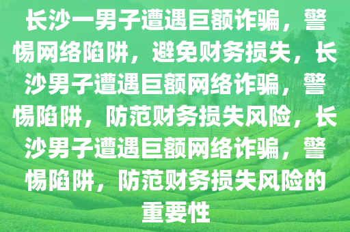 长沙一男子遭遇巨额诈骗，警惕网络陷阱，避免财务损失，长沙男子遭遇巨额网络诈骗，警惕陷阱，防范财务损失风险，长沙男子遭遇巨额网络诈骗，警惕陷阱，防范财务损失风险的重要性