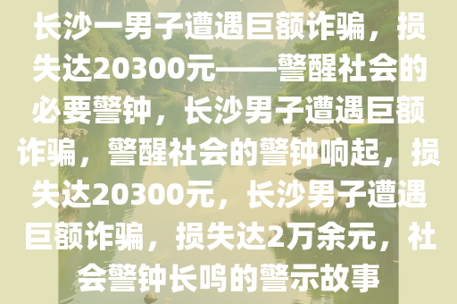 长沙一男子遭遇巨额诈骗，损失达20300元——警醒社会的必要警钟，长沙男子遭遇巨额诈骗，警醒社会的警钟响起，损失达20300元，长沙男子遭遇巨额诈骗，损失达2万余元，社会警钟长鸣的警示故事