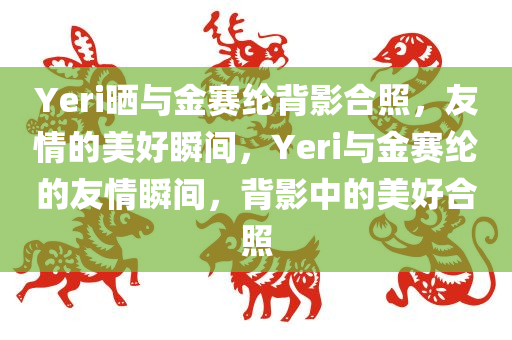 Yeri晒与金赛纶背影合照，友情的美好瞬间，Yeri与金赛纶的友情瞬间，背影中的美好合照