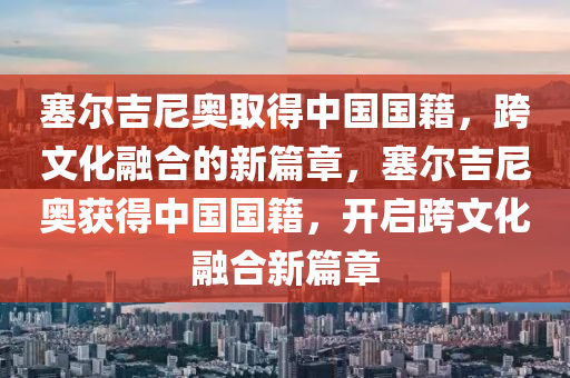 塞尔吉尼奥取得中国国籍，跨文化融合的新篇章，塞尔吉尼奥获得中国国籍，开启跨文化融合新篇章