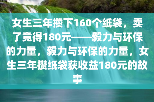 女生三年攒下160个纸袋，卖了竟得180元——毅力与环保的力量，毅力与环保的力量，女生三年攒纸袋获收益180元的故事