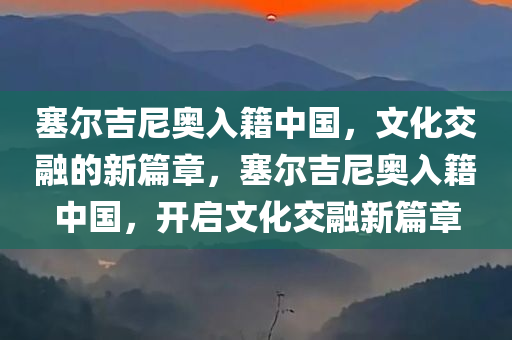塞尔吉尼奥入籍中国，文化交融的新篇章，塞尔吉尼奥入籍中国，开启文化交融新篇章