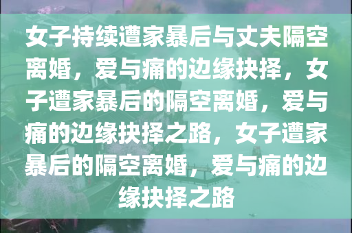 女子持续遭家暴后与丈夫隔空离婚，爱与痛的边缘抉择，女子遭家暴后的隔空离婚，爱与痛的边缘抉择之路，女子遭家暴后的隔空离婚，爱与痛的边缘抉择之路