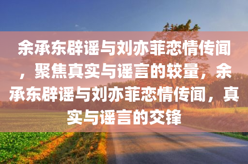 余承东辟谣与刘亦菲恋情传闻，聚焦真实与谣言的较量，余承东辟谣与刘亦菲恋情传闻，真实与谣言的交锋