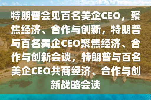 特朗普会见百名美企CEO，聚焦经济、合作与创新，特朗普与百名美企CEO聚焦经济、合作与创新会谈，特朗普与百名美企CEO共商经济、合作与创新战略会谈
