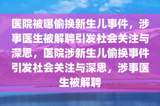 医院被曝偷换新生儿事件，涉事医生被解聘引发社会关注与深思，医院涉新生儿偷换事件引发社会关注与深思，涉事医生被解聘